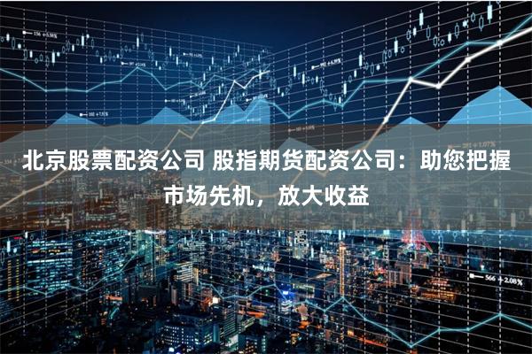 北京股票配资公司 股指期货配资公司：助您把握市场先机，放大收益