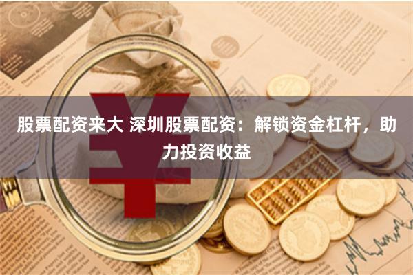 股票配资来大 深圳股票配资：解锁资金杠杆，助力投资收益