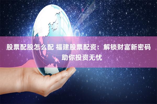 股票配股怎么配 福建股票配资：解锁财富新密码，助你投资无忧