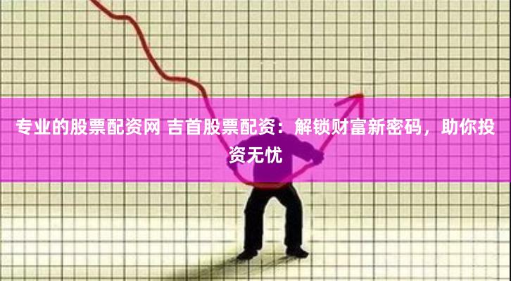 专业的股票配资网 吉首股票配资：解锁财富新密码，助你投资无忧