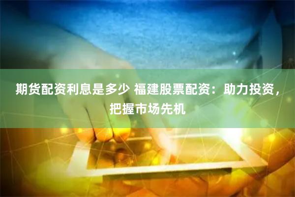 期货配资利息是多少 福建股票配资：助力投资，把握市场先机