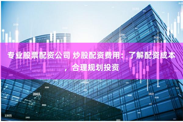 专业股票配资公司 炒股配资费用：了解配资成本，合理规划投资