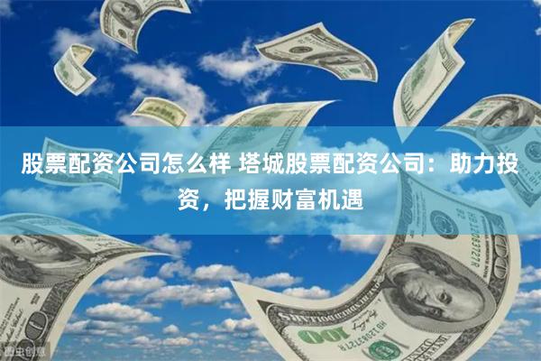 股票配资公司怎么样 塔城股票配资公司：助力投资，把握财富机遇